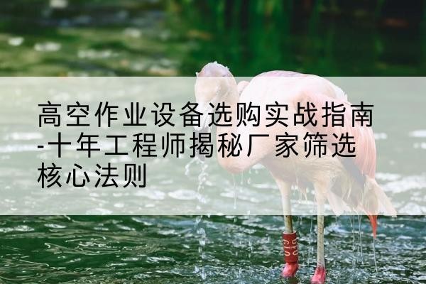 江口剪叉式升降机厂家-高空作业设备选购实战指南-十年工程师揭秘厂家筛选核心法则