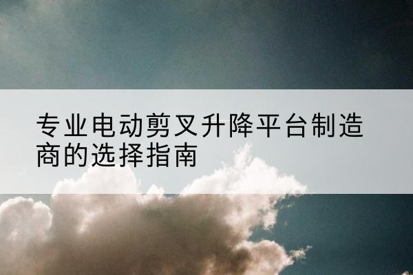 江口电动剪叉升降平台厂家-专业电动剪叉升降平台制造商的选择指南