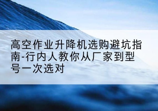 江口升降平台厂家-高空作业升降机选购避坑指南-行内人教你从厂家到型号一次选对