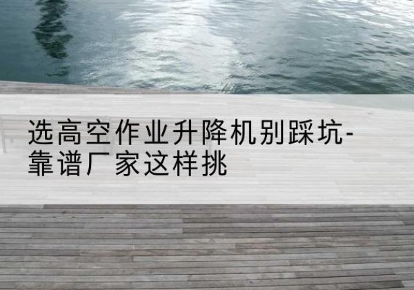 江口剪叉式升降机厂家-选高空作业升降机别踩坑-靠谱厂家这样挑