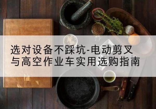 江口电动剪叉升降平台怎么选-选对设备不踩坑-电动剪叉与高空作业车实用选购指南