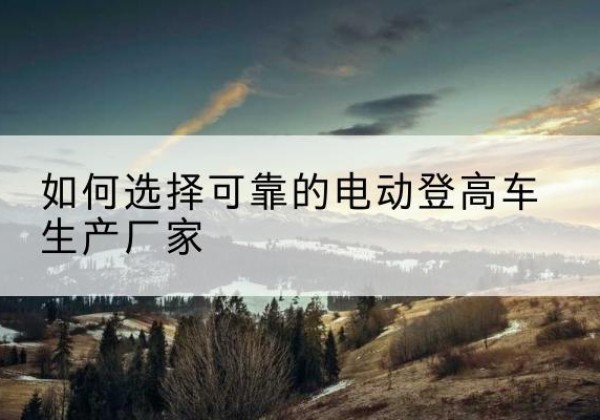 江口电动登高车厂家-如何选择可靠的电动登高车生产厂家