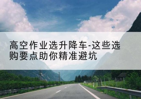 江口升降车厂家-高空作业选升降车-这些选购要点助你*避坑