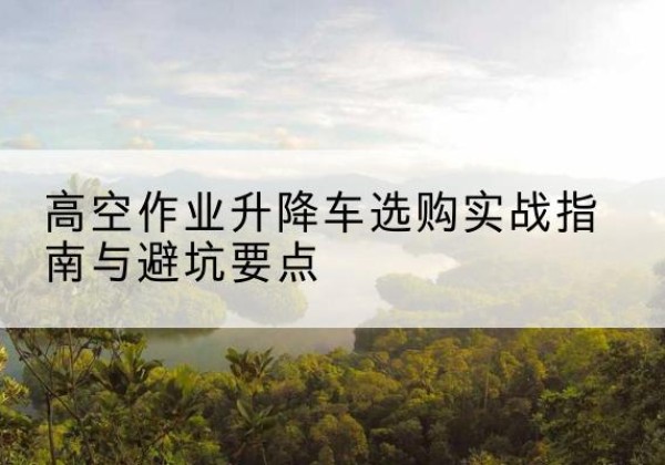 江口升降车怎么选-高空作业升降车选购实战指南与避坑要点