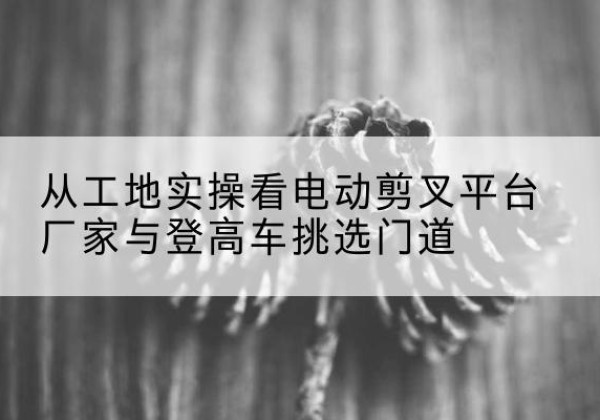 江口电动剪叉升降平台厂家-从工地实操看电动剪叉平台厂家与登高车挑选门道