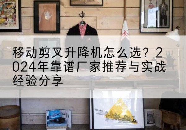江口升降平台厂家推荐-移动剪叉升降机怎么选？2024年靠谱厂家推荐与实战经验分享