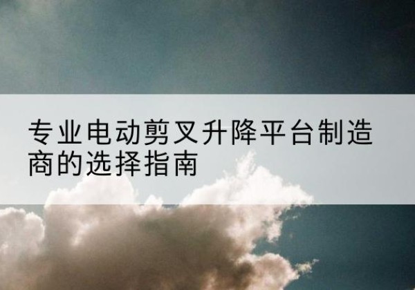 江口电动剪叉升降平台厂家-专业电动剪叉升降平台制造商的选择指南